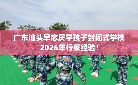 广东汕头早恋厌学孩子封闭式学校2026年行家经验！