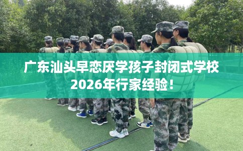 广东汕头早恋厌学孩子封闭式学校2026年行家经验！