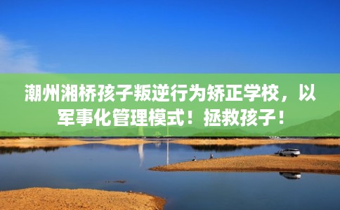 潮州湘桥孩子叛逆行为矫正学校，以军事化管理模式！拯救孩子！