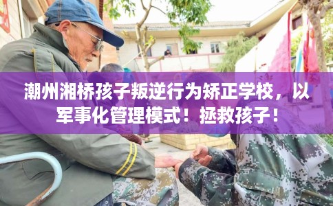 潮州湘桥孩子叛逆行为矫正学校，以军事化管理模式！拯救孩子！