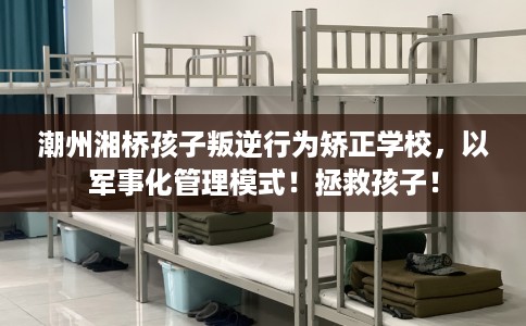潮州湘桥孩子叛逆行为矫正学校，以军事化管理模式！拯救孩子！