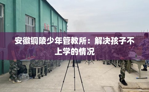 安徽铜陵少年管教所：解决孩子不上学的情况