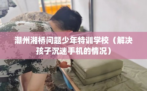 潮州湘桥问题少年特训学校（解决孩子沉迷手机的情况）