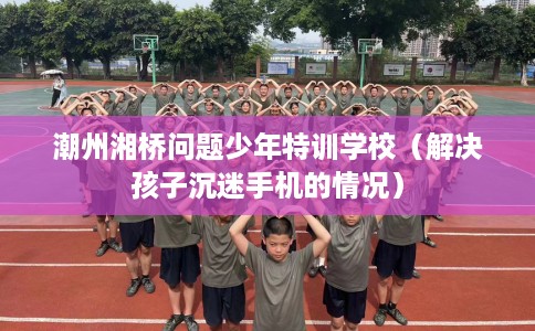 潮州湘桥问题少年特训学校（解决孩子沉迷手机的情况）