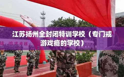 江苏扬州全封闭特训学校（专门戒游戏瘾的学校）