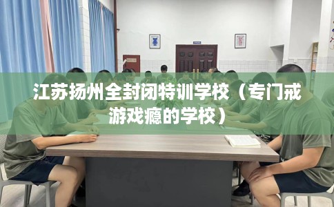 江苏扬州全封闭特训学校（专门戒游戏瘾的学校）