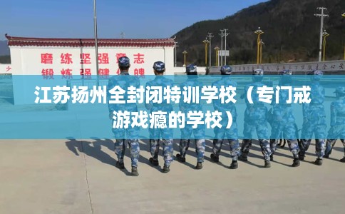江苏扬州全封闭特训学校（专门戒游戏瘾的学校）