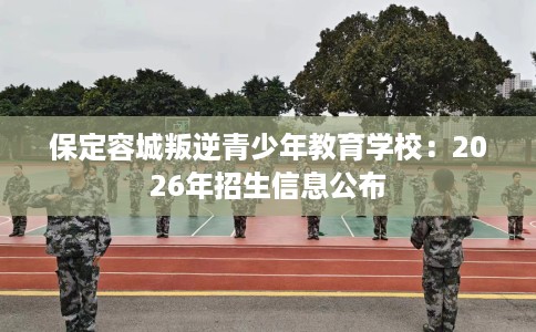 保定容城叛逆青少年教育学校：2026年招生信息公布