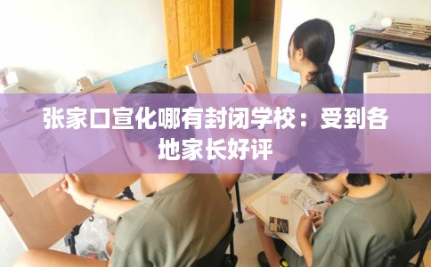 张家口宣化哪有封闭学校：受到各地家长好评