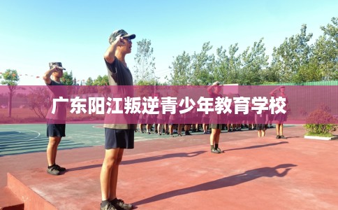 广东阳江叛逆青少年教育学校