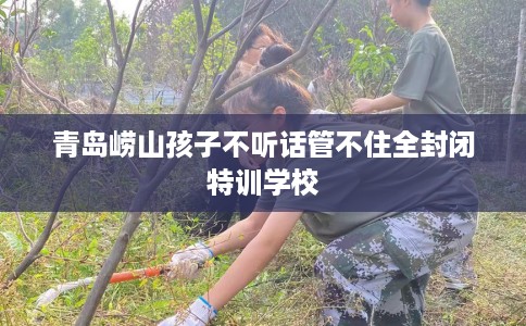 青岛崂山孩子不听话管不住全封闭特训学校