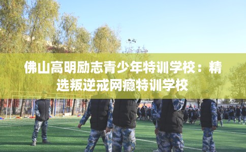 佛山高明励志青少年特训学校：精选叛逆戒网瘾特训学校