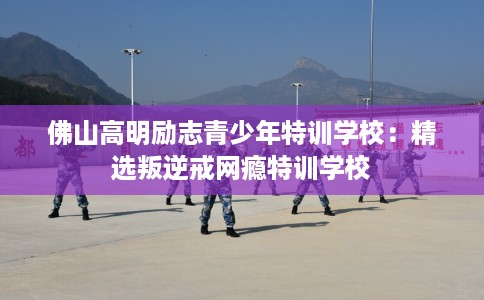 佛山高明励志青少年特训学校：精选叛逆戒网瘾特训学校