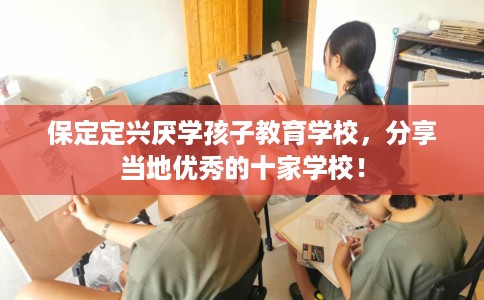 保定定兴厌学孩子教育学校，分享当地优秀的十家学校！