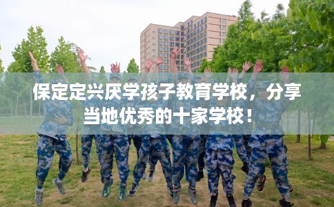 保定定兴厌学孩子教育学校，分享当地优秀的十家学校！