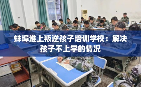 蚌埠淮上叛逆孩子培训学校：解决孩子不上学的情况