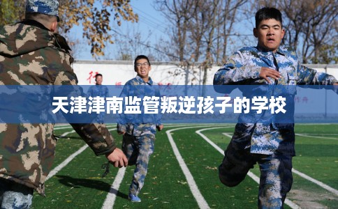 天津津南监管叛逆孩子的学校