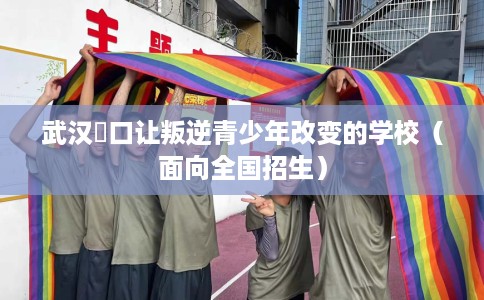 武汉硚口让叛逆青少年改变的学校（面向全国招生）