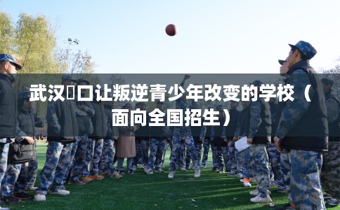 武汉硚口让叛逆青少年改变的学校（面向全国招生）
