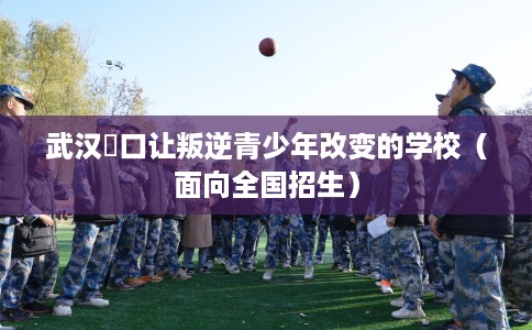 武汉硚口让叛逆青少年改变的学校（面向全国招生）