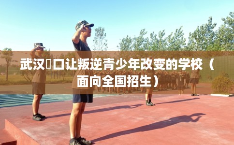 武汉硚口让叛逆青少年改变的学校（面向全国招生）