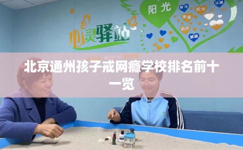 北京通州孩子戒网瘾学校排名前十一览