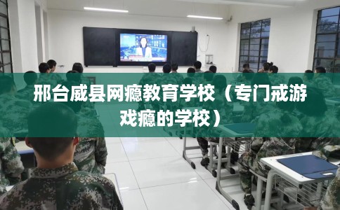 邢台威县网瘾教育学校（专门戒游戏瘾的学校）