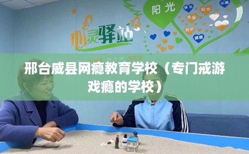 邢台威县网瘾教育学校（专门戒游戏瘾的学校）