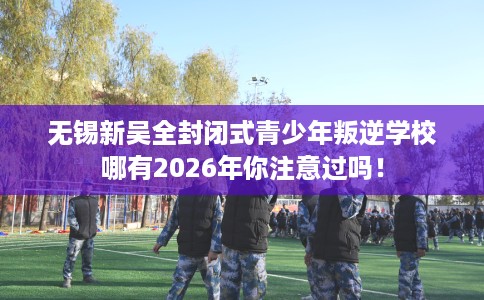 无锡新吴全封闭式青少年叛逆学校哪有2026年你注意过吗！
