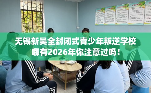 无锡新吴全封闭式青少年叛逆学校哪有2026年你注意过吗！