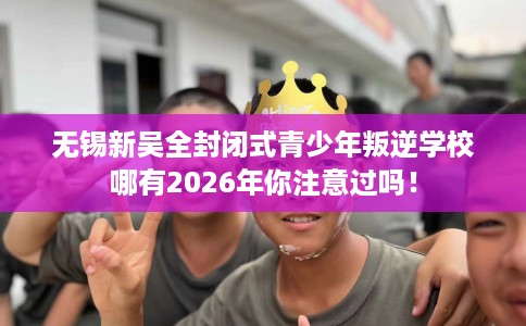 无锡新吴全封闭式青少年叛逆学校哪有2026年你注意过吗！