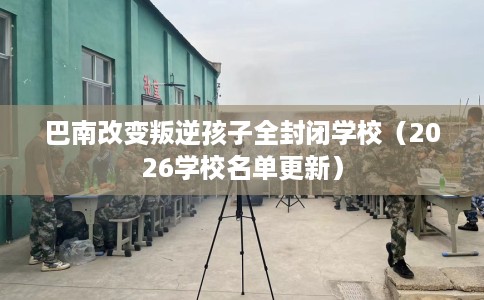 巴南改变叛逆孩子全封闭学校（2026学校名单更新）