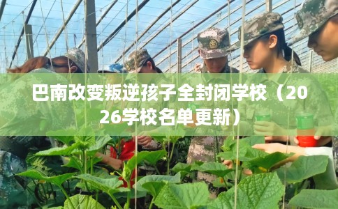 巴南改变叛逆孩子全封闭学校（2026学校名单更新）