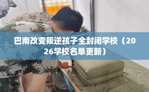 巴南改变叛逆孩子全封闭学校（2026学校名单更新）