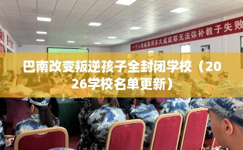 巴南改变叛逆孩子全封闭学校（2026学校名单更新）
