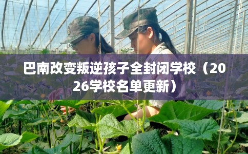 巴南改变叛逆孩子全封闭学校（2026学校名单更新）