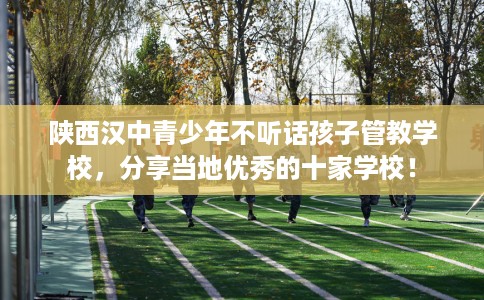 陕西汉中青少年不听话孩子管教学校，分享当地优秀的十家学校！