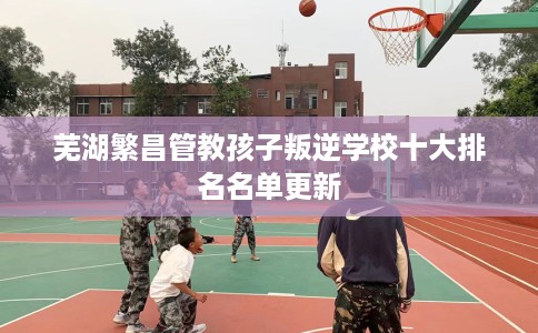芜湖繁昌管教孩子叛逆学校十大排名名单更新