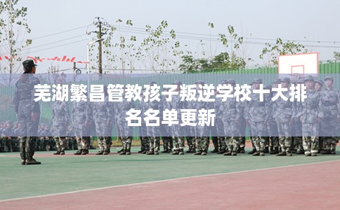 芜湖繁昌管教孩子叛逆学校十大排名名单更新
