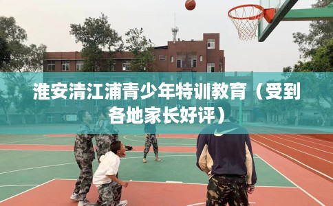 淮安清江浦青少年特训教育（受到各地家长好评）