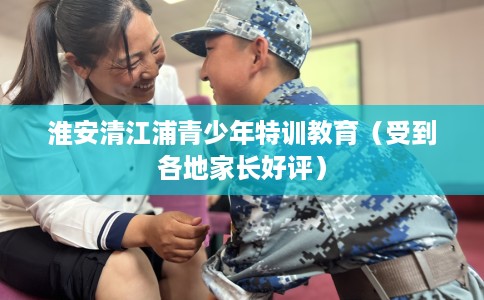 淮安清江浦青少年特训教育（受到各地家长好评）