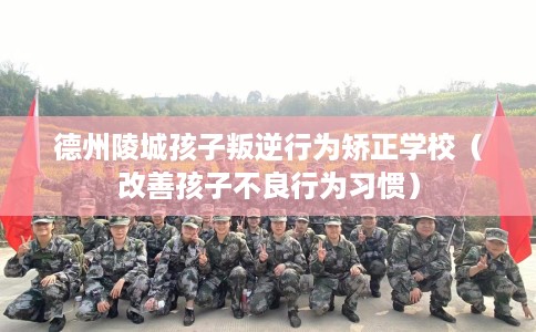德州陵城孩子叛逆行为矫正学校（改善孩子不良行为习惯）