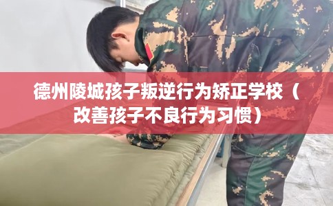 德州陵城孩子叛逆行为矫正学校（改善孩子不良行为习惯）