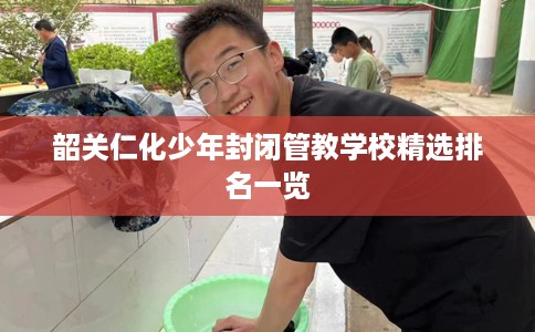 韶关仁化少年封闭管教学校精选排名一览