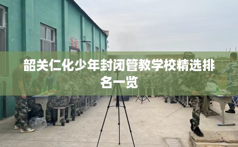韶关仁化少年封闭管教学校精选排名一览