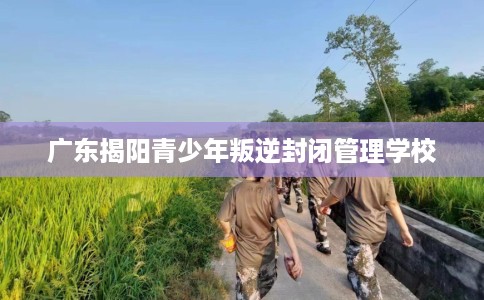 广东揭阳青少年叛逆封闭管理学校