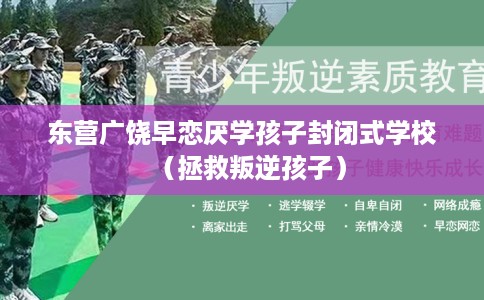 东营广饶早恋厌学孩子封闭式学校（拯救叛逆孩子）