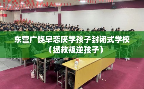 东营广饶早恋厌学孩子封闭式学校（拯救叛逆孩子）
