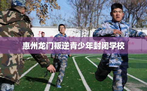 惠州龙门叛逆青少年封闭学校