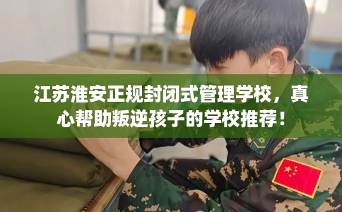 江苏淮安正规封闭式管理学校，真心帮助叛逆孩子的学校推荐！